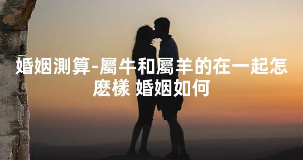 婚姻測算-屬牛和屬羊的在一起怎麽樣 婚姻如何